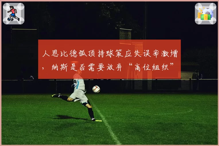 人恩比德弧顶持球策应失误率激增,纳斯是否需要放弃“高位组织”套路?