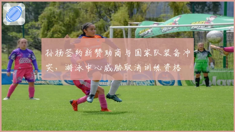 孙杨签约新赞助商与国家队装备冲突,游泳中心威胁取消训练资格