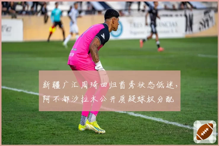 新疆广汇周琦回归首秀状态低迷,阿不都沙拉木公开质疑球权分配