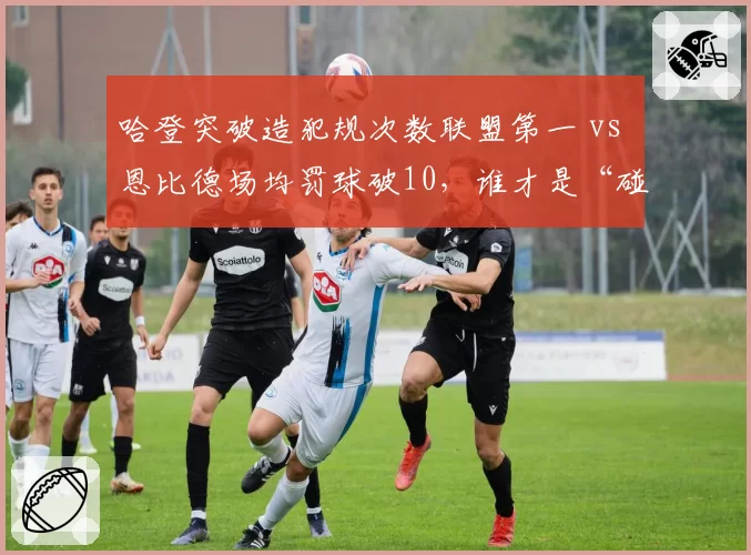 哈登突破造犯规次数联盟第一 vs 恩比德场均罚球破10，谁才是“碰瓷之王”？