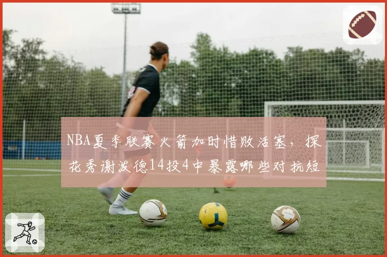 NBA夏季联赛火箭加时惜败活塞,探花秀谢泼德14投4中暴露哪些对抗短板?