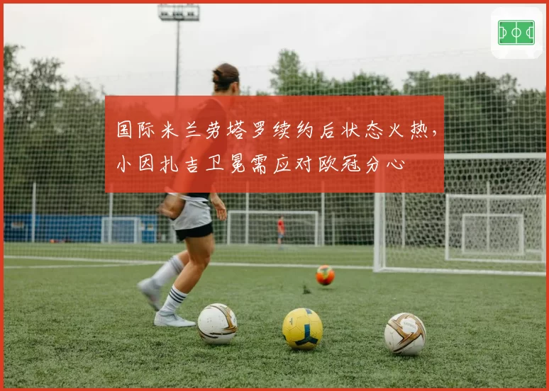 国际米兰劳塔罗续约后状态火热,小因扎吉卫冕需应对欧冠分心