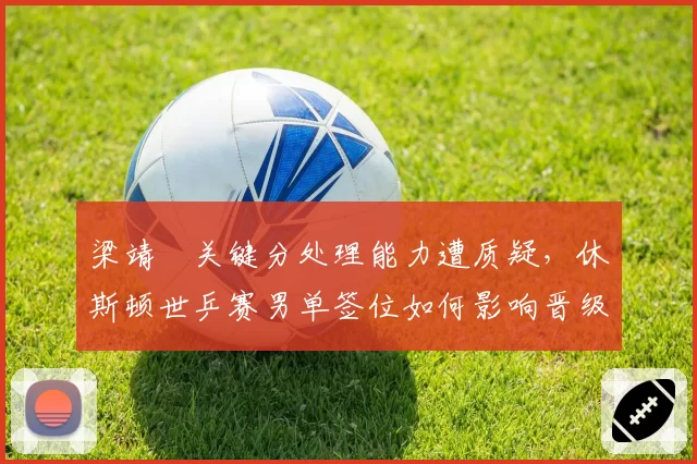 梁靖崑关键分处理能力遭质疑，休斯顿世乒赛男单签位如何影响晋级之路？