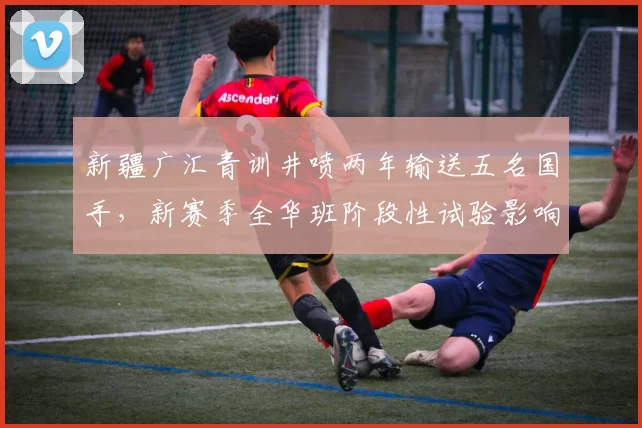 新疆广汇青训井喷两年输送五名国手,新赛季全华班阶段性试验影响排名稳定性