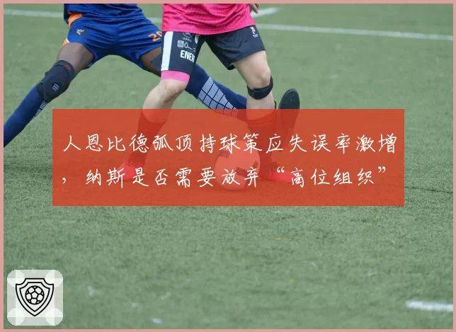 人恩比德弧顶持球策应失误率激增,纳斯是否需要放弃“高位组织”套路?