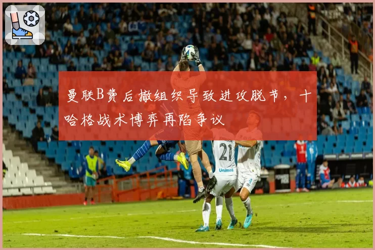 曼联B费后撤组织导致进攻脱节,十哈格战术博弈再陷争议