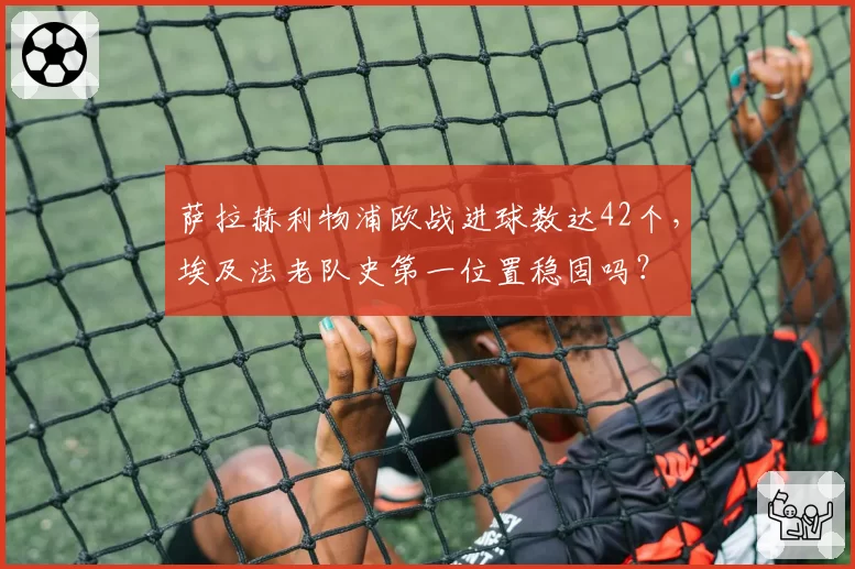 萨拉赫利物浦欧战进球数达42个，埃及法老队史第一位置稳固吗？