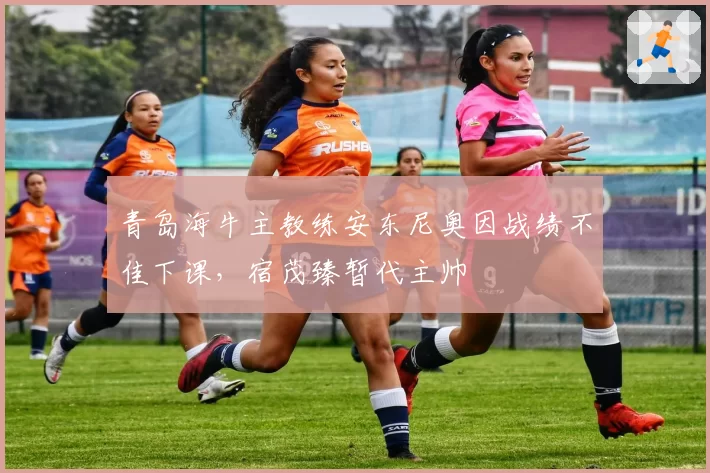 青岛海牛主教练安东尼奥因战绩不佳下课，宿茂臻暂代主帅