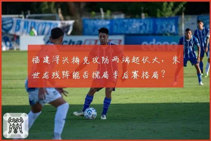 福建浔兴梅克攻防两端起伏大，朱世龙残阵能否搅局季后赛格局？