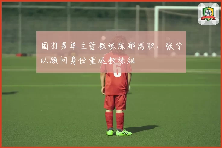 国羽男单主管教练陈郁离职,张宁以顾问身份重返教练组