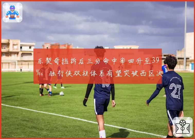 东契奇挡拆后三分命中率回升至39%，独行侠双核体系有望突破西区次轮