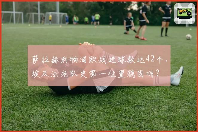萨拉赫利物浦欧战进球数达42个，埃及法老队史第一位置稳固吗？
