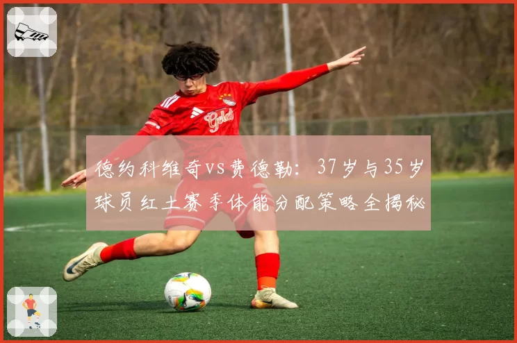 德约科维奇vs费德勒:37岁与35岁球员红土赛季体能分配策略全揭秘