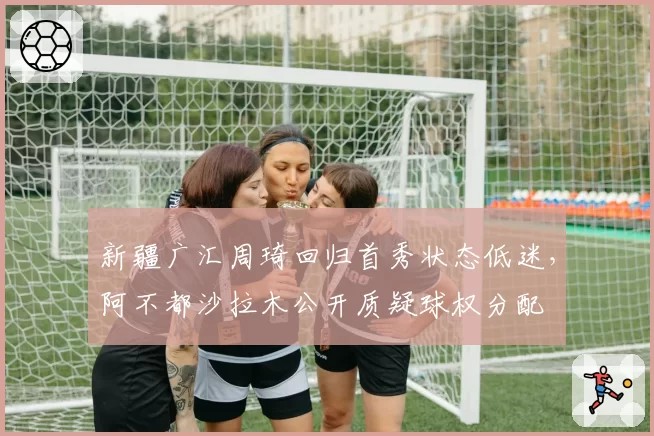 新疆广汇周琦回归首秀状态低迷,阿不都沙拉木公开质疑球权分配