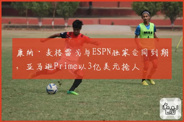 康纳·麦格雷戈与ESPN独家合同到期，亚马逊Prime以3亿美元抢人
