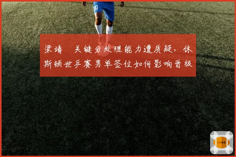梁靖崑关键分处理能力遭质疑，休斯顿世乒赛男单签位如何影响晋级之路？