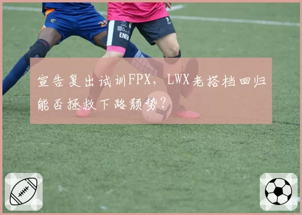 宣告复出试训FPX，LWX老搭档回归能否拯救下路颓势？