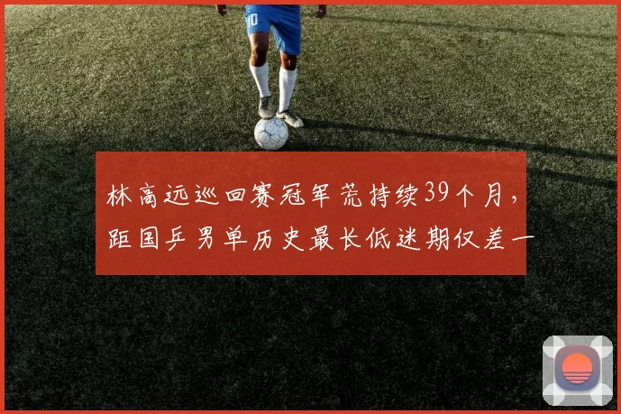 林高远巡回赛冠军荒持续39个月,距国乒男单历史最长低迷期仅差一站赛事?