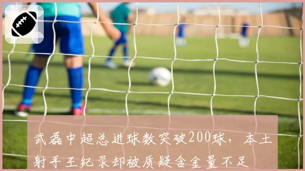 武磊中超总进球数突破200球,本土射手王纪录却被质疑含金量不足
