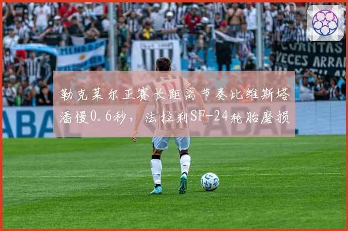 勒克莱尔正赛长距离节奏比维斯塔潘慢0.6秒，法拉利SF-24轮胎磨损问题成隐忧