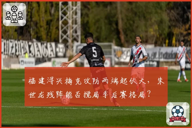福建浔兴梅克攻防两端起伏大，朱世龙残阵能否搅局季后赛格局？