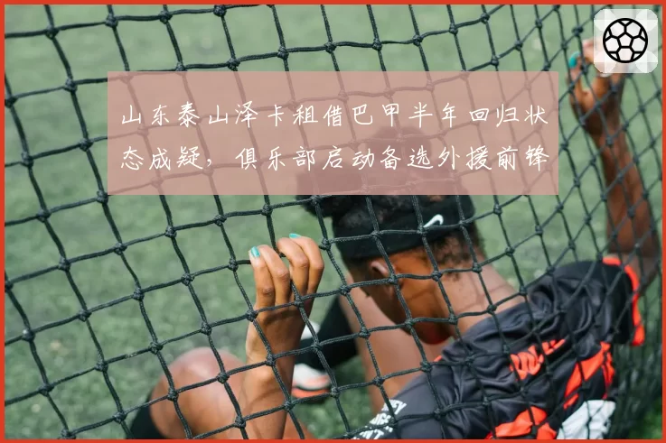 山东泰山泽卡租借巴甲半年回归状态成疑,俱乐部启动备选外援前锋筛选