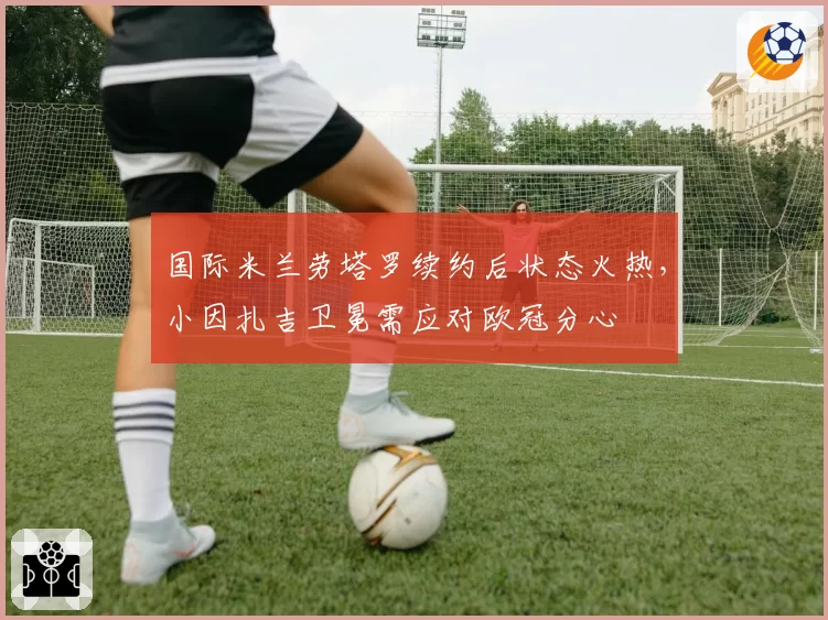 国际米兰劳塔罗续约后状态火热，小因扎吉卫冕需应对欧冠分心