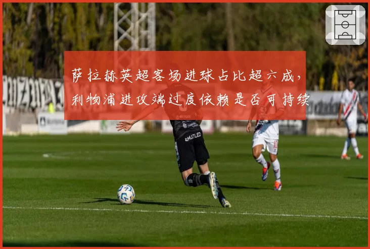 萨拉赫英超客场进球占比超六成，利物浦进攻端过度依赖是否可持续？