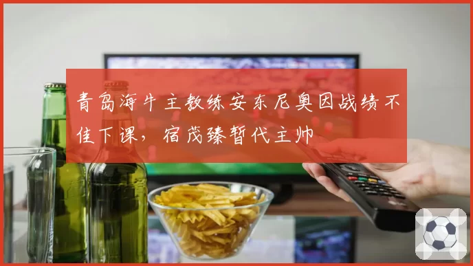 青岛海牛主教练安东尼奥因战绩不佳下课，宿茂臻暂代主帅