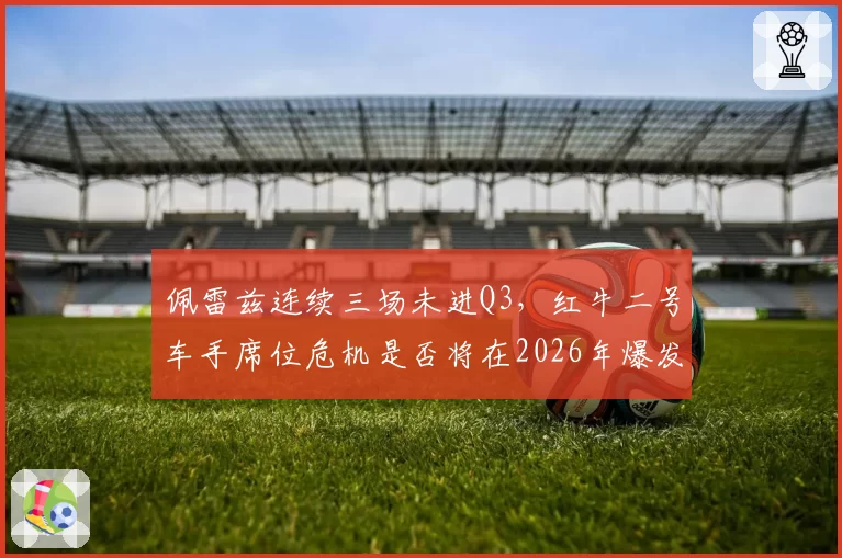 佩雷兹连续三场未进Q3,红牛二号车手席位危机是否将在2026年爆发?