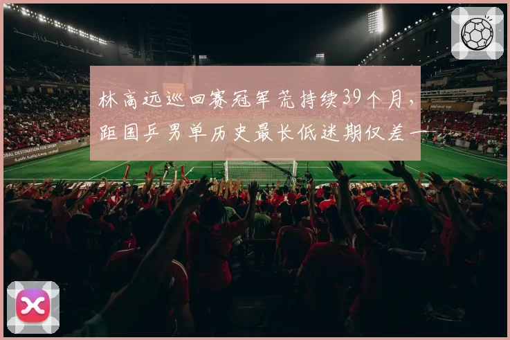 林高远巡回赛冠军荒持续39个月，距国乒男单历史最长低迷期仅差一站赛事？