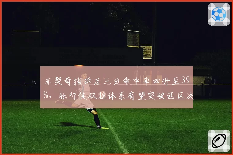 东契奇挡拆后三分命中率回升至39%,独行侠双核体系有望突破西区次轮