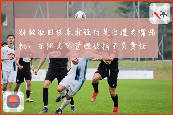 孙铭徽旧伤未愈强行复出遭名嘴痛批,东阳光队管理被指不负责任