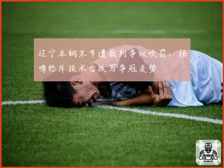 辽宁本钢末节遭裁判争议吹罚，杨鸣怒斥技术台改写争冠走势