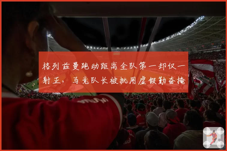 格列兹曼跑动距离全队第一却仅一射正,马竞队长被批用虚假勤奋掩盖效率崩塌