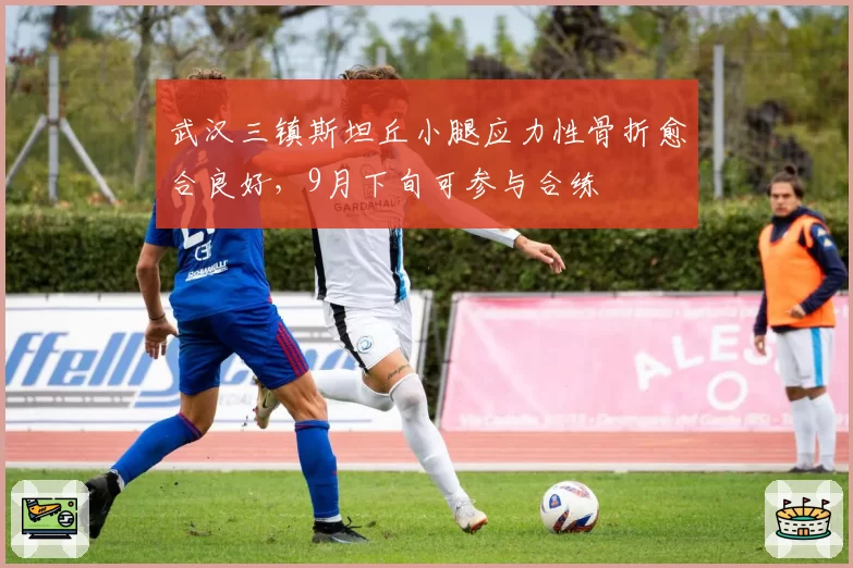 武汉三镇斯坦丘小腿应力性骨折愈合良好,9月下旬可参与合练